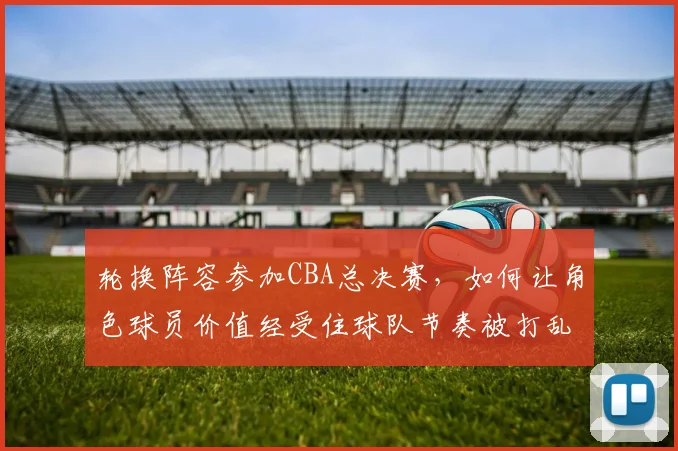 轮换阵容参加CBA总决赛,如何让角色球员价值经受住球队节奏被打乱的考验
