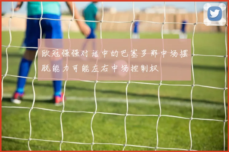 欧冠强强对话中的巴塞罗那中场摆脱能力可能左右中场控制权