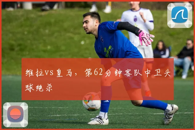 维拉vs皇马,第62分钟客队中卫头球绝杀