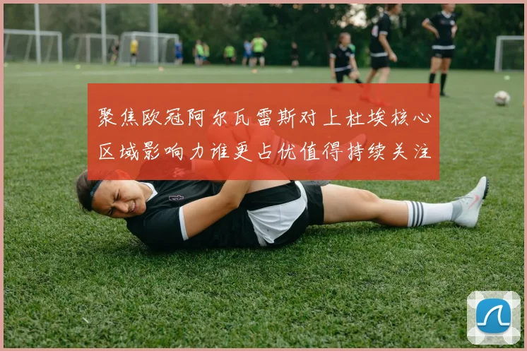 聚焦欧冠阿尔瓦雷斯对上杜埃核心区域影响力谁更占优值得持续关注