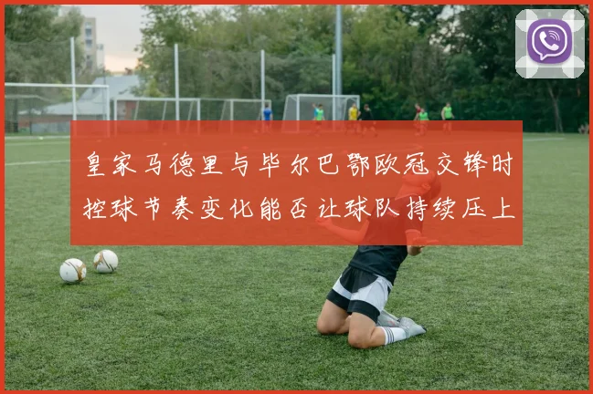 皇家马德里与毕尔巴鄂欧冠交锋时控球节奏变化能否让球队持续压上