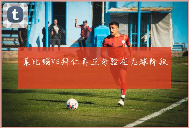 莱比锡vs拜仁真正考验在无球阶段