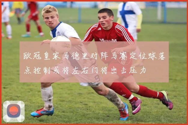 欧冠皇家马德里对阵马赛定位球落点控制或将左右门将出击压力